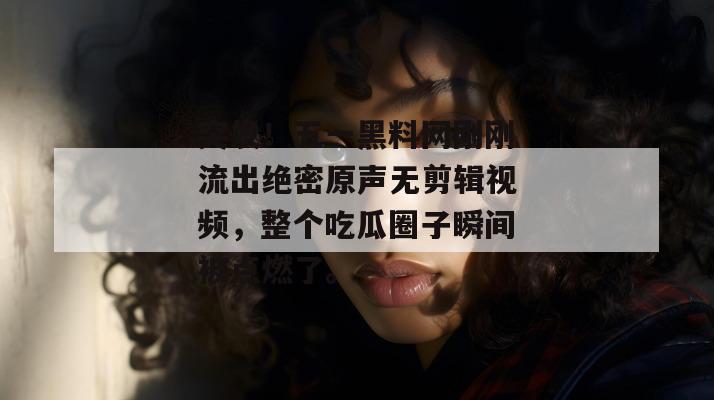 突发！五一黑料网刚刚流出绝密原声无剪辑视频，整个吃瓜圈子瞬间被点燃了。