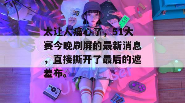 太让人痛心了，51大赛今晚刷屏的最新消息，直接撕开了最后的遮羞布。