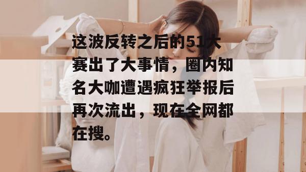 这波反转之后的51大赛出了大事情，圈内知名大咖遭遇疯狂举报后再次流出，现在全网都在搜。