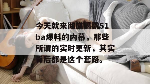 今天就来彻底揭露51ba爆料的内幕,那些所谓的实时更新,其实背后都是这个套路。 今天就来彻底揭露51ba爆料的内幕,那些所谓的实时更新,其实背后都是这个套路。