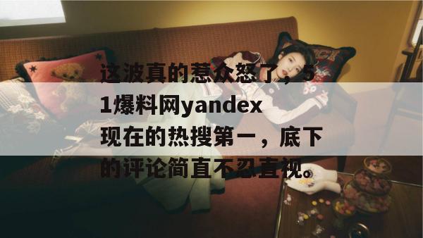 这波真的惹众怒了，51爆料网yandex现在的热搜第一，底下的评论简直不忍直视。