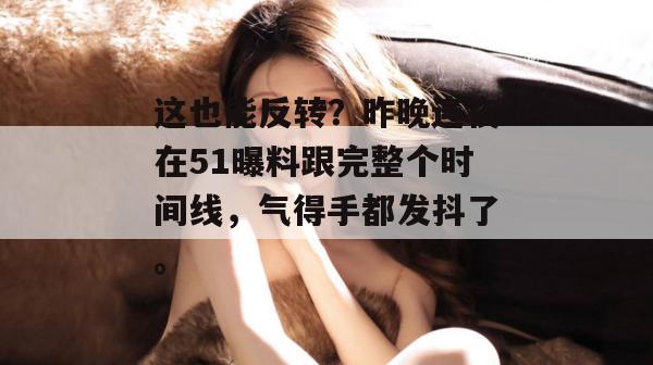 这也能反转？昨晚连夜在51曝料跟完整个时间线，气得手都发抖了。