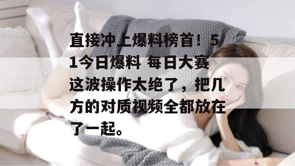 直接冲上爆料榜首!51今日爆料 每日大赛这波操作太绝了,把几方的对质视频全都放在了一起。 直接冲上爆料榜首!51今日爆料 每日大赛这波操作太绝了,把几方的对质视频全都放在了一起。