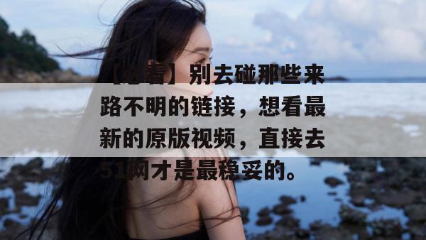 【必看】别去碰那些来路不明的链接，想看最新的原版视频，直接去51网才是最稳妥的。