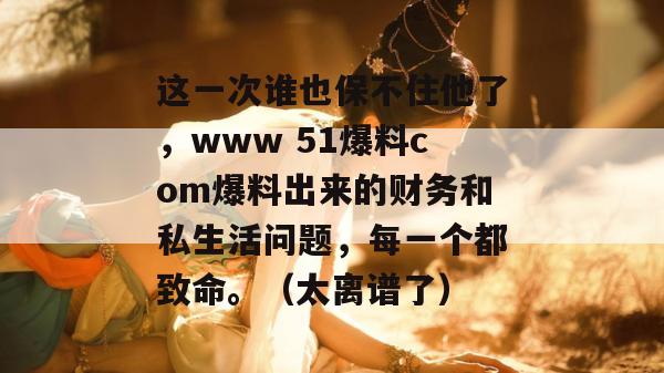 这一次谁也保不住他了，www 51爆料com爆料出来的财务和私生活问题，每一个都致命。（太离谱了）