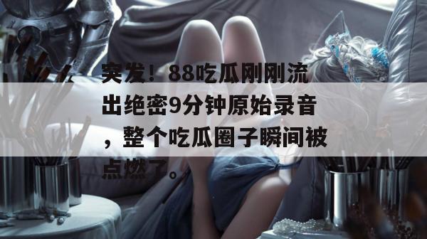 突发!88吃瓜刚刚流出绝密9分钟原始录音,整个吃瓜圈子瞬间被点燃了。 突发!88吃瓜刚刚流出绝密9分钟原始录音,整个吃瓜圈子瞬间被点燃了。