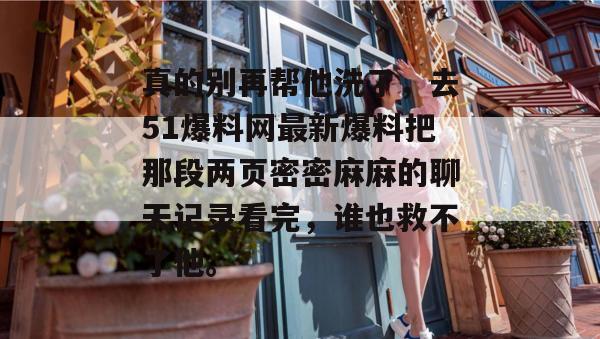 真的别再帮他洗了,去51爆料网最新爆料把那段两页密密麻麻的聊天记录看完,谁也救不了他。 真的别再帮他洗了,去51爆料网最新爆料把那段两页密密麻麻的聊天记录看完,谁也救不了他。