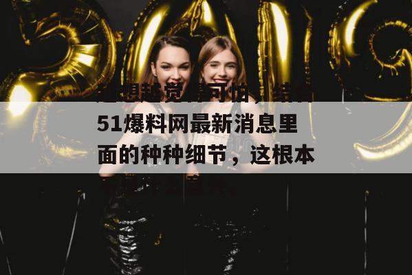 越想越觉得可怕,结合51爆料网最新消息里面的种种细节,这根本不是什么意外。 越想越觉得可怕,结合51爆料网最新消息里面的种种细节,这根本不是什么意外。