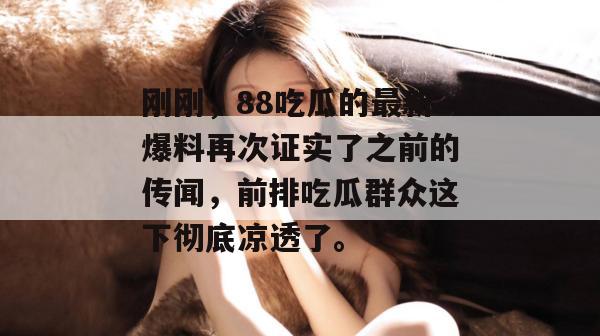 刚刚，88吃瓜的最新爆料再次证实了之前的传闻，前排吃瓜群众这下彻底凉透了。