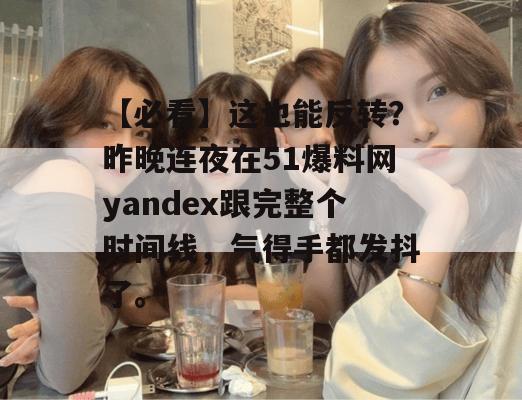 【必看】这也能反转？昨晚连夜在51爆料网yandex跟完整个时间线，气得手都发抖了。