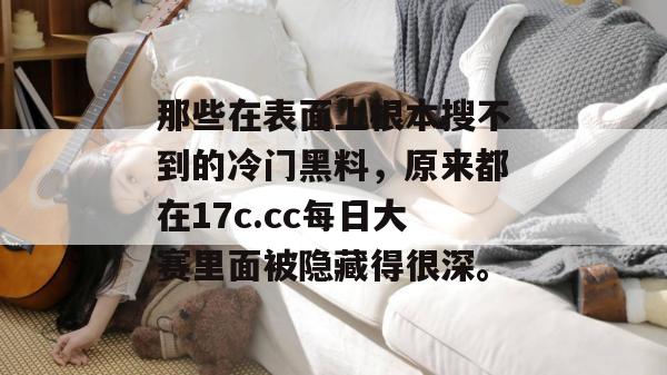 那些在表面上根本搜不到的冷门黑料，原来都在17c.cc每日大赛里面被隐藏得很深。