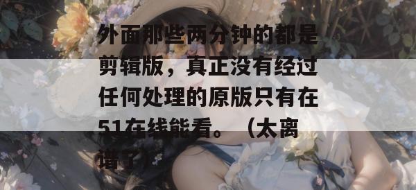 外面那些两分钟的都是剪辑版,真正没有经过任何处理的原版只有在51在线能看。(太离谱了) 外面那些两分钟的都是剪辑版,真正没有经过任何处理的原版只有在51在线能看。(太离谱了)