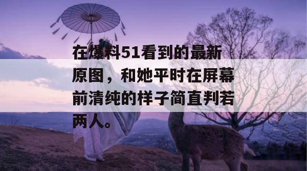 在爆料51看到的最新原图，和她平时在屏幕前清纯的样子简直判若两人。