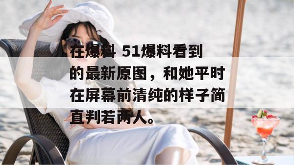 在爆料 51爆料看到的最新原图,和她平时在屏幕前清纯的样子简直判若两人。 在爆料 51爆料看到的最新原图,和她平时在屏幕前清纯的样子简直判若两人。