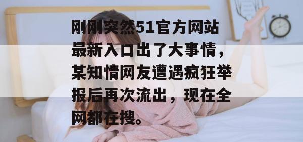 刚刚突然51官方网站最新入口出了大事情，某知情网友遭遇疯狂举报后再次流出，现在全网都在搜。