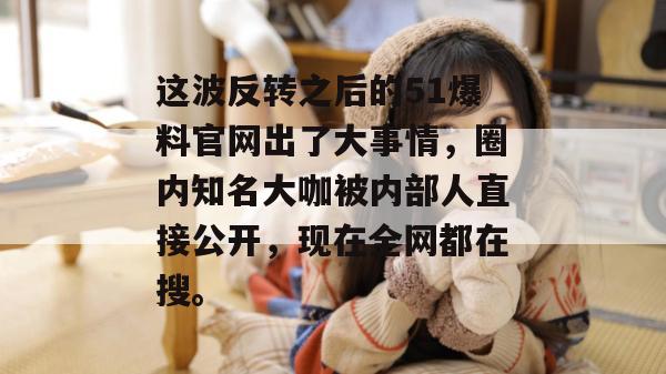 这波反转之后的51爆料官网出了大事情，圈内知名大咖被内部人直接公开，现在全网都在搜。