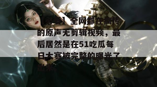 【必看】全网都在疯传的原声无剪辑视频，最后居然是在51吃瓜每日大赛被完整的曝光了出来。