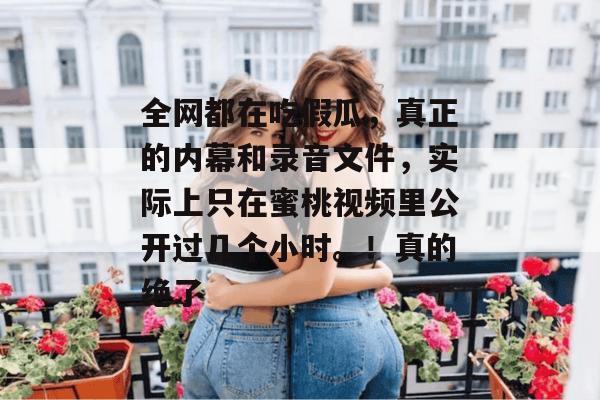 全网都在吃假瓜，真正的内幕和录音文件，实际上只在蜜桃视频里公开过几个小时。！真的绝了
