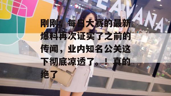 刚刚，每日大赛的最新爆料再次证实了之前的传闻，业内知名公关这下彻底凉透了。！真的绝了