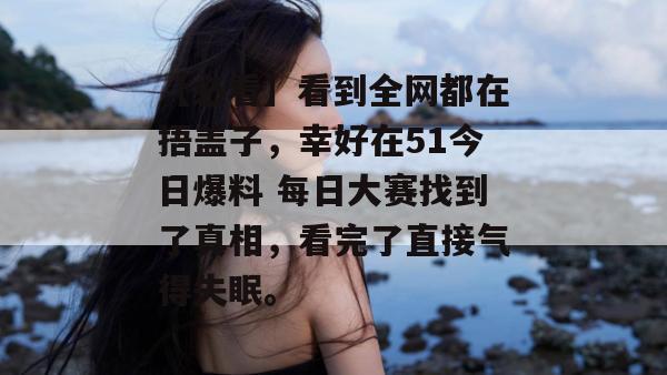 【必看】看到全网都在捂盖子，幸好在51今日爆料 每日大赛找到了真相，看完了直接气得失眠。