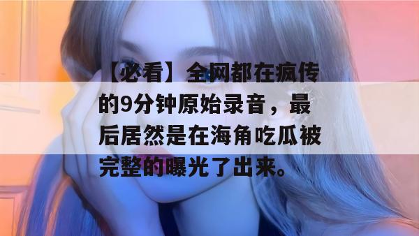 【必看】全网都在疯传的9分钟原始录音，最后居然是在海角吃瓜被完整的曝光了出来。