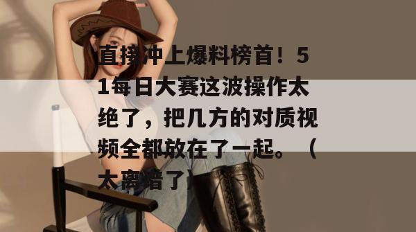 直接冲上爆料榜首！51每日大赛这波操作太绝了，把几方的对质视频全都放在了一起。（太离谱了）