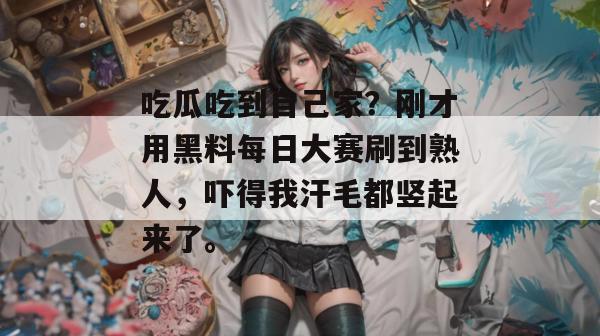 吃瓜吃到自己家？刚才用黑料每日大赛刷到熟人，吓得我汗毛都竖起来了。
