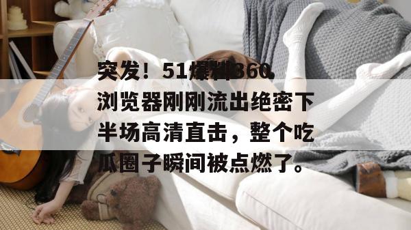 突发！51爆料360浏览器刚刚流出绝密下半场高清直击，整个吃瓜圈子瞬间被点燃了。